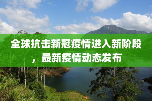 全球抗擊新冠疫情進(jìn)入新階段，最新疫情動態(tài)發(fā)布