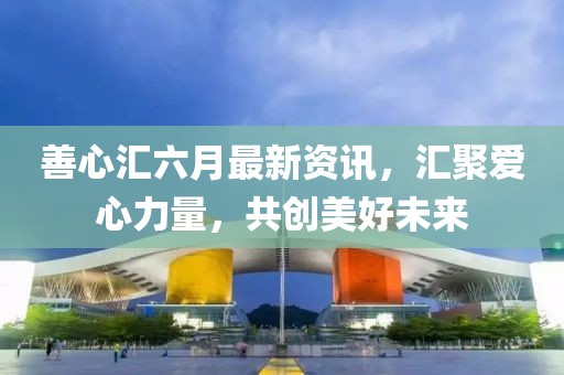 善心匯六月最新資訊，匯聚愛心力量，共創(chuàng)美好未來