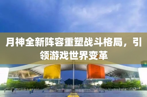 月神全新陣容重塑戰(zhàn)斗格局，引領(lǐng)游戲世界變革