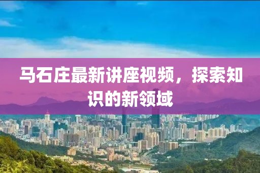 馬石莊最新講座視頻，探索知識(shí)的新領(lǐng)域