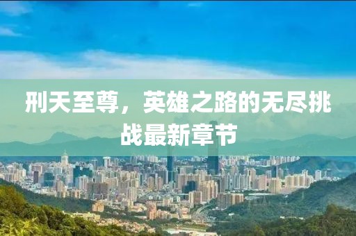 刑天至尊，英雄之路的無盡挑戰(zhàn)最新章節(jié)
