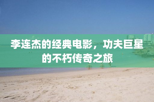 李連杰的經(jīng)典電影，功夫巨星的不朽傳奇之旅