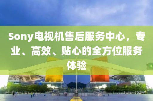 Sony電視機(jī)售后服務(wù)中心，專業(yè)、高效、貼心的全方位服務(wù)體驗(yàn)