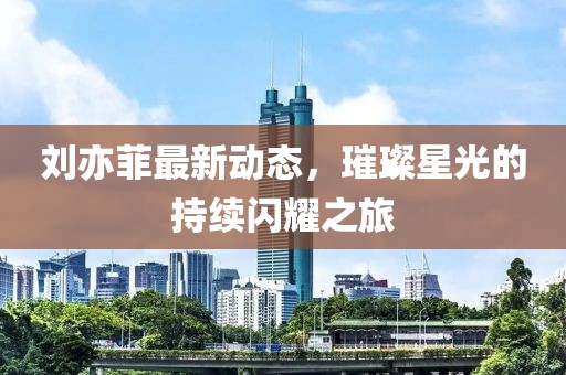劉亦菲最新動(dòng)態(tài)，璀璨星光的持續(xù)閃耀之旅