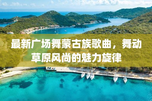 最新廣場舞蒙古族歌曲，舞動草原風尚的魅力旋律