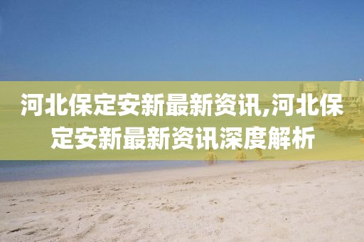 河北保定安新最新資訊,河北保定安新最新資訊深度解析