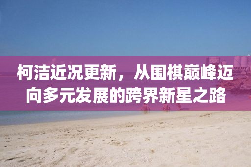 柯潔近況更新，從圍棋巔峰邁向多元發(fā)展的跨界新星之路