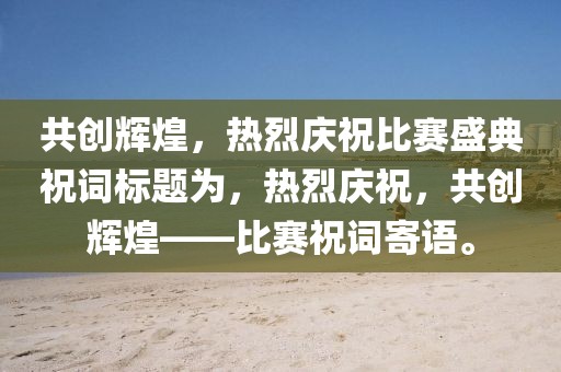 共創(chuàng)輝煌，熱烈慶祝比賽盛典祝詞標(biāo)題為，熱烈慶祝，共創(chuàng)輝煌——比賽祝詞寄語。