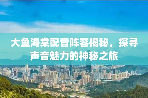 大魚海棠配音陣容揭秘，探尋聲音魅力的神秘之旅