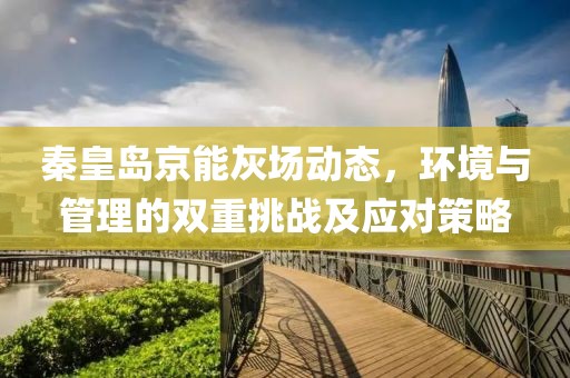 秦皇島京能灰場動(dòng)態(tài)，環(huán)境與管理的雙重挑戰(zhàn)及應(yīng)對(duì)策略