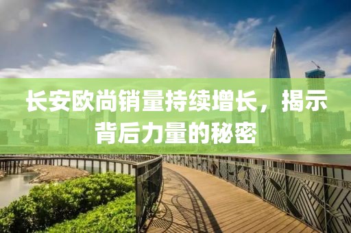 長(zhǎng)安歐尚銷量持續(xù)增長(zhǎng)，揭示背后力量的秘密
