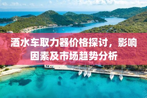 灑水車取力器價(jià)格探討，影響因素及市場(chǎng)趨勢(shì)分析