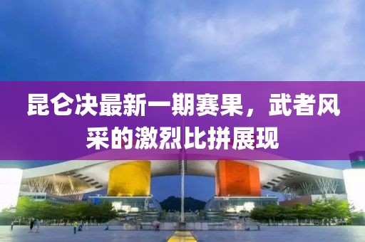 昆侖決最新一期賽果，武者風(fēng)采的激烈比拼展現(xiàn)