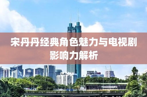 宋丹丹經(jīng)典角色魅力與電視劇影響力解析