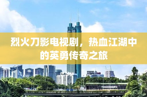 烈火刀影電視劇，熱血江湖中的英勇傳奇之旅