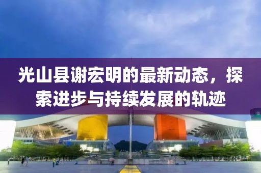 光山縣謝宏明的最新動態(tài)，探索進(jìn)步與持續(xù)發(fā)展的軌跡