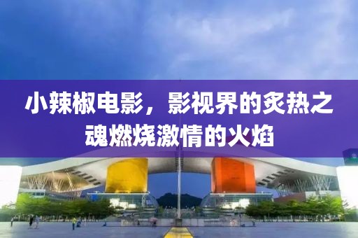 小辣椒電影，影視界的炙熱之魂燃燒激情的火焰