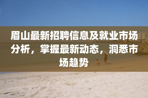眉山最新招聘信息及就業(yè)市場分析，掌握最新動態(tài)，洞悉市場趨勢