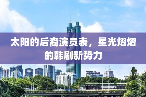 太陽的后裔演員表，星光熠熠的韓劇新勢力