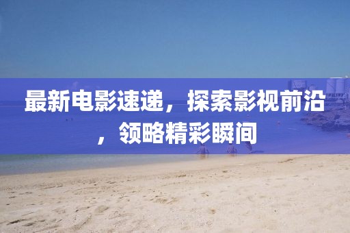 最新電影速遞，探索影視前沿，領(lǐng)略精彩瞬間