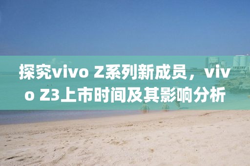 探究vivo Z系列新成員，vivo Z3上市時(shí)間及其影響分析