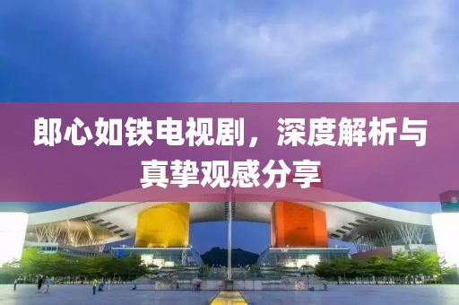 郎心如鐵電視劇，深度解析與真摯觀感分享