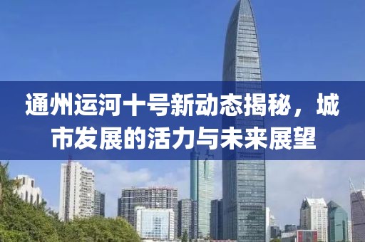 通州運河十號新動態(tài)揭秘，城市發(fā)展的活力與未來展望
