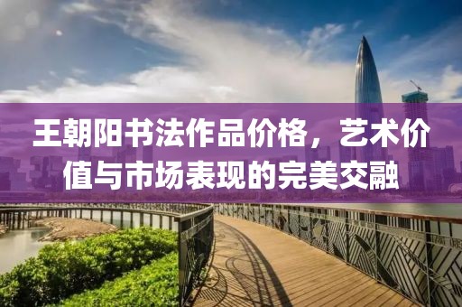 王朝陽書法作品價格，藝術價值與市場表現(xiàn)的完美交融