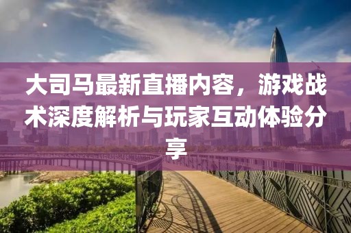 大司馬最新直播內(nèi)容，游戲戰(zhàn)術(shù)深度解析與玩家互動(dòng)體驗(yàn)分享