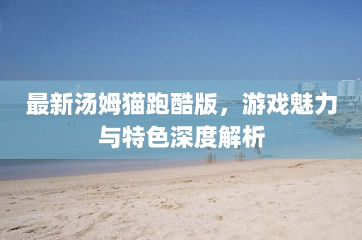 最新湯姆貓跑酷版，游戲魅力與特色深度解析