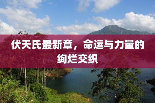 伏天氏最新章，命運與力量的絢爛交織