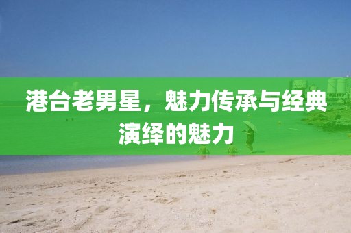 港臺(tái)老男星，魅力傳承與經(jīng)典演繹的魅力