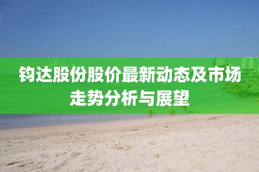 鈞達(dá)股份股價(jià)最新動(dòng)態(tài)及市場(chǎng)走勢(shì)分析與展望