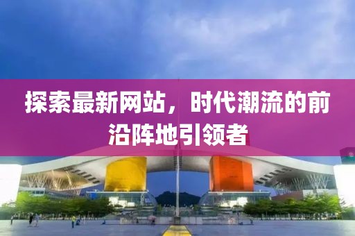 探索最新網(wǎng)站，時代潮流的前沿陣地引領(lǐng)者