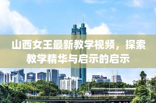 山西女王最新教學(xué)視頻，探索教學(xué)精華與啟示的啟示