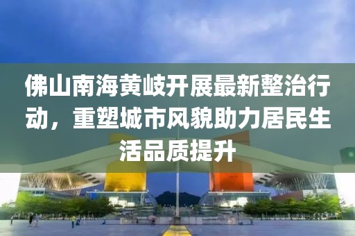 佛山南海黃岐開展最新整治行動，重塑城市風(fēng)貌助力居民生活品質(zhì)提升