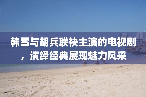 韓雪與胡兵聯(lián)袂主演的電視劇，演繹經(jīng)典展現(xiàn)魅力風(fēng)采