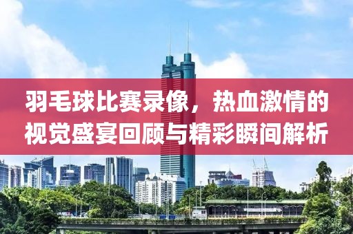 羽毛球比賽錄像，熱血激情的視覺盛宴回顧與精彩瞬間解析