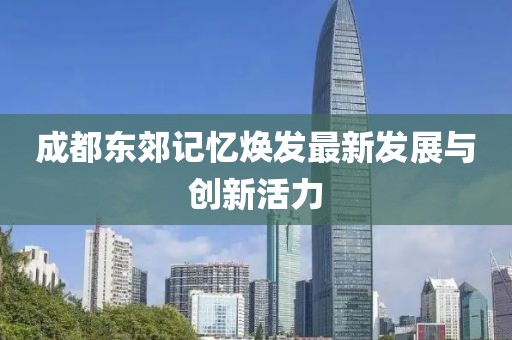 成都東郊記憶煥發(fā)最新發(fā)展與創(chuàng)新活力