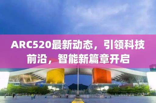 ARC520最新動(dòng)態(tài)，引領(lǐng)科技前沿，智能新篇章開啟