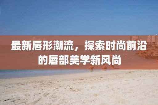 最新唇形潮流，探索時尚前沿的唇部美學(xué)新風(fēng)尚