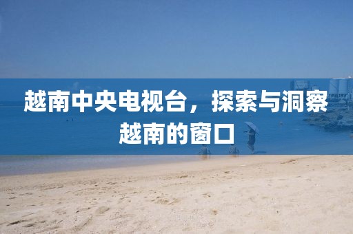 越南中央電視臺，探索與洞察越南的窗口