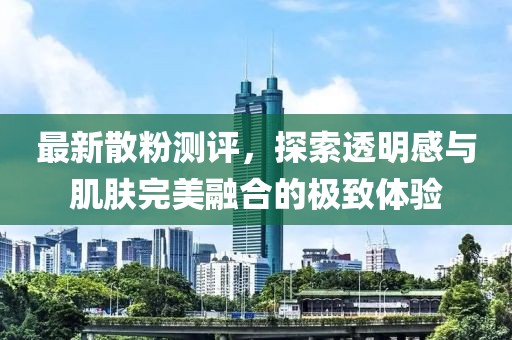 最新散粉測評，探索透明感與肌膚完美融合的極致體驗