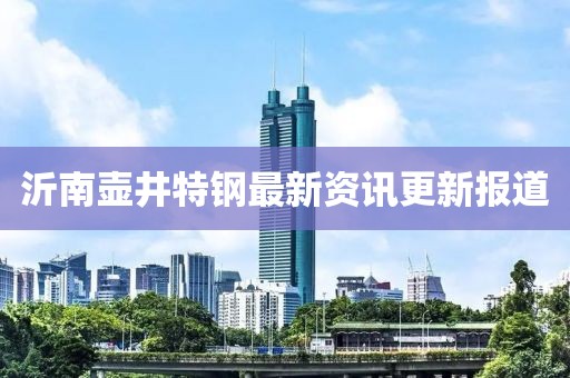 沂南壺井特鋼最新資訊更新報(bào)道