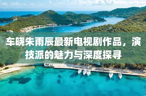 車曉朱雨辰最新電視劇作品，演技派的魅力與深度探尋