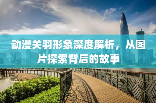 動(dòng)漫關(guān)羽形象深度解析，從圖片探索背后的故事