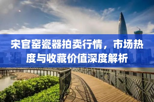 宋官窯瓷器拍賣行情，市場熱度與收藏價值深度解析