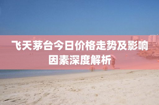 飛天茅臺今日價格走勢及影響因素深度解析