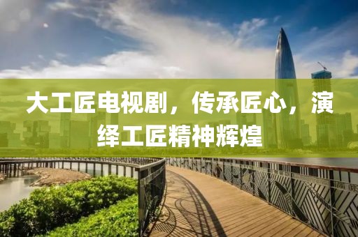 大工匠電視劇，傳承匠心，演繹工匠精神輝煌