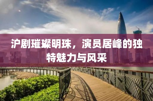 滬劇璀璨明珠，演員居峰的獨(dú)特魅力與風(fēng)采